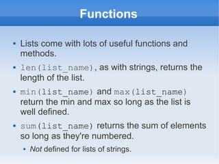 Functions

   Lists come with lots of useful functions and
    methods.
   len(list_name), as with strings, returns the
    length of the list.
   min(list_name) and max(list_name)
    return the min and max so long as the list is
    well defined.
   sum(list_name) returns the sum of elements
    so long as they're numbered.
       Not defined for lists of strings.
 