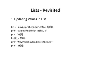Lists - Revisited
• Updating Values in List
list = ['physics', 'chemistry', 1997, 2000];
print "Value available at index 2 : "print "Value available at index 2 : "
print list[2];
list[2] = 2001;
print "New value available at index 2 : "
print list[2];
 