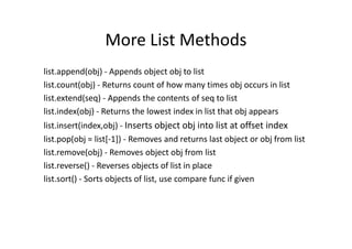More List Methods
list.append(obj) - Appends object obj to list
list.count(obj) - Returns count of how many times obj occurs in list
list.extend(seq) - Appends the contents of seq to list
list.index(obj) - Returns the lowest index in list that obj appears
list.insert(index,obj) - Inserts object obj into list at offset indexlist.insert(index,obj) - Inserts object obj into list at offset index
list.pop(obj = list[-1]) - Removes and returns last object or obj from list
list.remove(obj) - Removes object obj from list
list.reverse() - Reverses objects of list in place
list.sort() - Sorts objects of list, use compare func if given
 