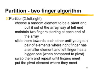 15
Partition - two finger algorithm
Partition(X,left,right)
choose a random element to be a pivot and
pull it out of the array, say at left end
maintain two fingers starting at each end of
the array
slide them towards each other until you get a
pair of elements where right finger has
a smaller element and left finger has a
bigger one (when compared to pivot)
swap them and repeat until fingers meet
put the pivot element where they meet
 
