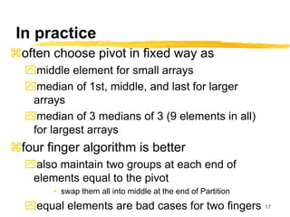 17
In practice
often choose pivot in fixed way as
middle element for small arrays
median of 1st, middle, and last for larger
arrays
median of 3 medians of 3 (9 elements in all)
for largest arrays
four finger algorithm is better
also maintain two groups at each end of
elements equal to the pivot
• swap them all into middle at the end of Partition
equal elements are bad cases for two fingers
 