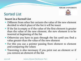 Sorted List
Insert in a Sorted List
 Different from other list variants the value of the new element
decided in which place of the list it will be insert
 If the list is empty or if the value of the first element is greater
than the value of the new element, the new element is to be
inserted at beginning of the list
 Otherwise you have to pass through the list until you find a
value greater than the value of the new element
 For this you use a pointer passing from element to element
and comparing the values
 Traversing is also necessary if you print out an element or if
you remove an element of the list
23/10/2018 Lecture 4 Dynamic Data Structure Part 1 41
 