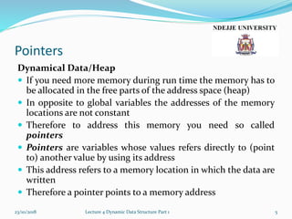 Pointers
Dynamical Data/Heap
 If you need more memory during run time the memory has to
be allocated in the free parts of the address space (heap)
 In opposite to global variables the addresses of the memory
locations are not constant
 Therefore to address this memory you need so called
pointers
 Pointers are variables whose values refers directly to (point
to) another value by using its address
 This address refers to a memory location in which the data are
written
 Therefore a pointer points to a memory address
23/10/2018 Lecture 4 Dynamic Data Structure Part 1 5
 