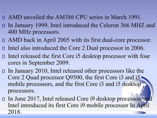 AMD unveiled the AM386 CPU series in March 1991.
In January 1999, Intel introduced the Celeron 366 MHZ and
400 MHz processors.
AMD back in April 2005 with its first dual-core processor.
Intel also introduced the Core 2 Dual processor in 2006.
Intel released the first Core i5 desktop processor with four
cores in September 2009.
In January 2010, Intel released other processors like the
Core 2 Quad processor Q9500, the first Core i3 and i5
mobile processors, and the first Core i3 and i5 desktop
processors.
In June 2017, Intel released Core i9 desktop processor, and
Intel introduced its first Core i9 mobile processor In April
2018.
 