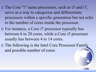 The Core "i" name processors, such as i5 and i7,
serve as a way to categorize and differentiate
processors within a specific generation but not refer
to the number of cores inside the processor.
For instance, a Core i7 processor typically has
between 6 to 20 cores, while a Core i5 processor
usually has between 4 to 14 cores.
The following is the Intel Core Processor Family
and possible number of cores
 