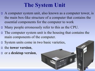 The System Unit
A computer system unit, also known as a computer tower, is
the main box-like structure of a computer that contains the
essential components for the computer to work
Many people erroneously refer to this as the CPU.
The computer system unit is the housing that contains the
main components of the computer.
System units come in two basic varieties,
the tower version,
or a desktop version,
 