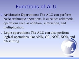 Functions of ALU
Arithmetic Operations: The ALU can perform
basic arithmetic operations. It executes arithmetic
operations such as addition, subtraction, and
multiplication.
Logic operations: The ALU can also perform
logical operations like AND, OR, NOT, XOR, and
bit-shifting
 