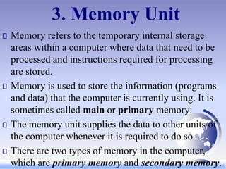 3. Memory Unit
Memory refers to the temporary internal storage
areas within a computer where data that need to be
processed and instructions required for processing
are stored.
Memory is used to store the information (programs
and data) that the computer is currently using. It is
sometimes called main or primary memory.
The memory unit supplies the data to other units of
the computer whenever it is required to do so.
There are two types of memory in the computer,
which are primary memory and secondary memory.
 