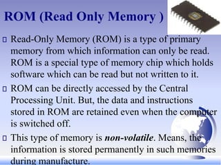 ROM (Read Only Memory )
Read-Only Memory (ROM) is a type of primary
memory from which information can only be read.
ROM is a special type of memory chip which holds
software which can be read but not written to it.
ROM can be directly accessed by the Central
Processing Unit. But, the data and instructions
stored in ROM are retained even when the computer
is switched off.
This type of memory is non-volatile. Means, the
information is stored permanently in such memories
during manufacture.
 