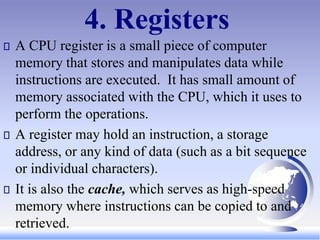 4. Registers
A CPU register is a small piece of computer
memory that stores and manipulates data while
instructions are executed. It has small amount of
memory associated with the CPU, which it uses to
perform the operations.
A register may hold an instruction, a storage
address, or any kind of data (such as a bit sequence
or individual characters).
It is also the cache, which serves as high-speed
memory where instructions can be copied to and
retrieved.
 