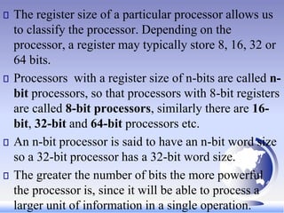 The register size of a particular processor allows us
to classify the processor. Depending on the
processor, a register may typically store 8, 16, 32 or
64 bits.
Processors with a register size of n-bits are called n-
bit processors, so that processors with 8-bit registers
are called 8-bit processors, similarly there are 16-
bit, 32-bit and 64-bit processors etc.
An n-bit processor is said to have an n-bit word size
so a 32-bit processor has a 32-bit word size.
The greater the number of bits the more powerful
the processor is, since it will be able to process a
larger unit of information in a single operation.
 