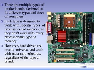 There are multiple types of
motherboards, designed to
fit different types and sizes
of computers.
Each type is designed to
work with specific types of
processors and memory, so
they don't work with every
processor and type of
memory.
However, hard drives are
mostly universal and work
with most motherboards,
regardless of the type or
brand.
 