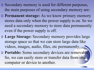 Secondary memory is used for different purposes,
the main purposes of using secondary memory are:
Permanent storage: As we know primary memory
stores data only when the power supply is on. So we
need a secondary memory to store data permanently
even if the power supply is off.
Large Storage: Secondary memory provides large
storage space so that we can store large data like
videos, images, audio, files, etc permanently.
Portable: Some secondary devices are removable.
So, we can easily store or transfer data from one
computer or device to another.
 