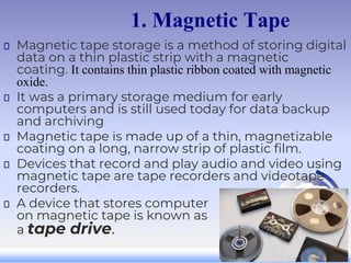 1. Magnetic Tape
Magnetic tape storage is a method of storing digital
data on a thin plastic strip with a magnetic
coating. It contains thin plastic ribbon coated with magnetic
oxide.
It was a primary storage medium for early
computers and is still used today for data backup
and archiving
Magnetic tape is made up of a thin, magnetizable
coating on a long, narrow strip of plastic film.
Devices that record and play audio and video using
magnetic tape are tape recorders and videotape
recorders.
A device that stores computer data
on magnetic tape is known as
a tape drive.
 