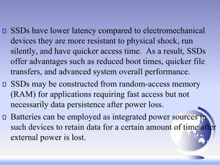 SSDs have lower latency compared to electromechanical
devices they are more resistant to physical shock, run
silently, and have quicker access time. As a result, SSDs
offer advantages such as reduced boot times, quicker file
transfers, and advanced system overall performance.
SSDs may be constructed from random-access memory
(RAM) for applications requiring fast access but not
necessarily data persistence after power loss.
Batteries can be employed as integrated power sources in
such devices to retain data for a certain amount of time after
external power is lost.
 