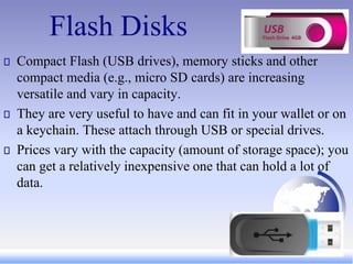 Flash Disks
Compact Flash (USB drives), memory sticks and other
compact media (e.g., micro SD cards) are increasing
versatile and vary in capacity.
They are very useful to have and can fit in your wallet or on
a keychain. These attach through USB or special drives.
Prices vary with the capacity (amount of storage space); you
can get a relatively inexpensive one that can hold a lot of
data.
 