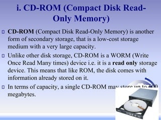 i. CD-ROM (Compact Disk Read-
Only Memory)
CD-ROM (Compact Disk Read-Only Memory) is another
form of secondary storage, that is a low-cost storage
medium with a very large capacity.
Unlike other disk storage, CD-ROM is a WORM (Write
Once Read Many times) device i.e. it is a read only storage
device. This means that like ROM, the disk comes with
information already stored on it.
In terms of capacity, a single CD-ROM may store up to 600
megabytes.
 