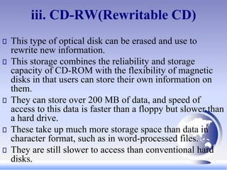 iii. CD-RW(Rewritable CD)
This type of optical disk can be erased and use to
rewrite new information.
This storage combines the reliability and storage
capacity of CD-ROM with the flexibility of magnetic
disks in that users can store their own information on
them.
They can store over 200 MB of data, and speed of
access to this data is faster than a floppy but slower than
a hard drive.
These take up much more storage space than data in
character format, such as in word-processed files.
They are still slower to access than conventional hard
disks.
 