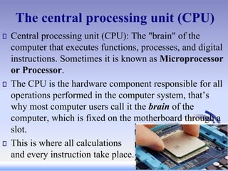 The central processing unit (CPU)
Central processing unit (CPU): The "brain" of the
computer that executes functions, processes, and digital
instructions. Sometimes it is known as Microprocessor
or Processor.
The CPU is the hardware component responsible for all
operations performed in the computer system, that’s
why most computer users call it the brain of the
computer, which is fixed on the motherboard through a
slot.
This is where all calculations
and every instruction take place.
 