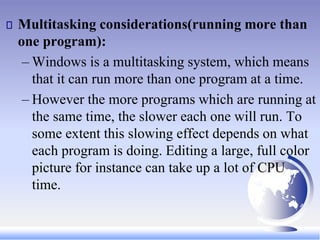 Multitasking considerations(running more than
one program):
– Windows is a multitasking system, which means
that it can run more than one program at a time.
– However the more programs which are running at
the same time, the slower each one will run. To
some extent this slowing effect depends on what
each program is doing. Editing a large, full color
picture for instance can take up a lot of CPU
time.
 