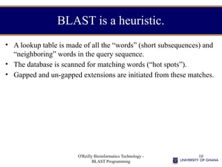 O'Reilly Bioinformatics Technology -
BLAST Programming
10
BLAST is a heuristic.
• A lookup table is made of all the “words” (short subsequences) and
“neighboring” words in the query sequence.
• The database is scanned for matching words (“hot spots”).
• Gapped and un-gapped extensions are initiated from these matches.
 