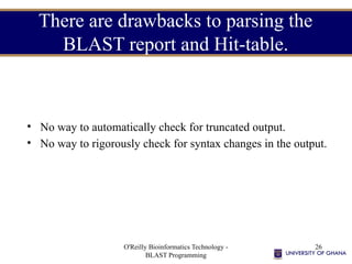 O'Reilly Bioinformatics Technology -
BLAST Programming
26
There are drawbacks to parsing the
BLAST report and Hit-table.
• No way to automatically check for truncated output.
• No way to rigorously check for syntax changes in the output.
 