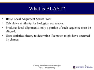 O'Reilly Bioinformatics Technology -
BLAST Programming
3
What is BLAST?
• Basic Local Alignment Search Tool
• Calculates similarity for biological sequences.
• Produces local alignments: only a portion of each sequence must be
aligned.
• Uses statistical theory to determine if a match might have occurred
by chance.
 