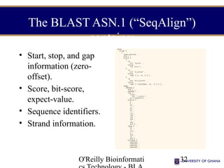 O'Reilly Bioinformati 32
The BLAST ASN.1 (“SeqAlign”)
contains:
• Start, stop, and gap
information (zero-
offset).
• Score, bit-score,
expect-value.
• Sequence identifiers.
• Strand information.
 