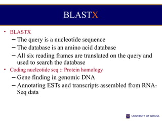 BLASTX
• BLASTX
– The query is a nucleotide sequence
– The database is an amino acid database
– All six reading frames are translated on the query and
used to search the database
• Coding nucleotide seq :: Protein homology
– Gene finding in genomic DNA
– Annotating ESTs and transcripts assembled from RNA-
Seq data
 