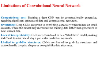 Limitations of Convolutional Neural Network
Computational cost: Training a deep CNN can be computationally expensive,
requiring significant amounts of data and computational resources.
Overfitting: Deep CNNs are prone to overfitting, especially when trained on small
datasets, where the model may memorize the training data rather than generalize to
new, unseen data.
Lack of interpretability: CNNs are considered to be a “black box” model, making
it difficult to understand why a particular prediction was made.
Limited to grid-like structures: CNNs are limited to grid-like structures and
cannot handle irregular shapes or non-grid-like data structures.
 