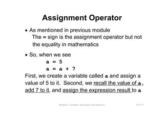 15 of 77Module 4 : Variables, Data types, and Operators
Assignment Operator
• As mentioned in previous module
The = sign is the assignment operator but not
the equality in mathematics
• So, when we see
a = 5
a = a + 7
First, we create a variable called a and assign a
value of 5 to it. Second, we recall the value of a,
add 7 to it, and assign the expression result to a
 