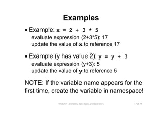 17 of 77Module 4 : Variables, Data types, and Operators
Examples
• Example: x = 2 + 3 * 5
evaluate expression (2+3*5): 17
update the value of x to reference 17
• Example (y has value 2): y = y + 3
evaluate expression (y+3): 5
update the value of y to reference 5
NOTE: If the variable name appears for the
first time, create the variable in namespace!
 