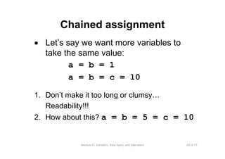 22 of 77Module 4 : Variables, Data types, and Operators
Chained assignment
• Let’s say we want more variables to
take the same value:
a = b = 1
a = b = c = 10
1. Don’t make it too long or clumsy…
Readability!!!
2. How about this? a = b = 5 = c = 10
 