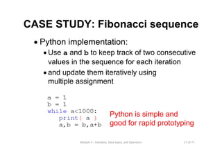 27 of 77Module 4 : Variables, Data types, and Operators
• Python implementation:
• Use a and b to keep track of two consecutive
values in the sequence for each iteration
• and update them iteratively using
multiple assignment
Python is simple and
good for rapid prototyping
CASE STUDY: Fibonacci sequence
 
