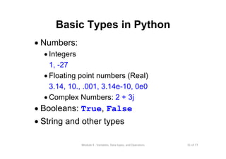 31 of 77Module 4 : Variables, Data types, and Operators
Basic Types in Python
• Numbers:
• Integers
1, -27
• Floating point numbers (Real)
3.14, 10., .001, 3.14e-10, 0e0
• Complex Numbers: 2 + 3j
• Booleans: True, False
• String and other types
 