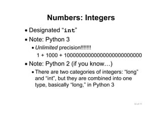 32 of 77Module 4 : Variables, Data types, and Operators
Numbers: Integers
• Designated “int”
• Note: Python 3
• Unlimited precision!!!!!!!
1 + 1000 + 10000000000000000000000000
• Note: Python 2 (if you know…)
• There are two categories of integers: “long”
and “int”, but they are combined into one
type, basically “long,” in Python 3
 