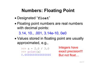 33 of 77Module 4 : Variables, Data types, and Operators
Numbers: Floating Point
• Designated “float”
• Floating point numbers are real numbers
with decimal points:
3.14, 10., .001, 3.14e-10, 0e0
• Values stored in floating point are usually
approximated, e.g.,
Integers have
exact precision!!!
But not float…
 