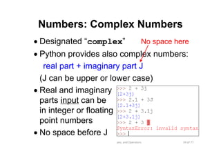 34 of 77Module 4 : Variables, Data types, and Operators
Numbers: Complex Numbers
• Designated “complex”
• Python provides also complex numbers:
real part + imaginary part J
(J can be upper or lower case)
• Real and imaginary
parts input can be
in integer or floating
point numbers
• No space before J
No space here
 