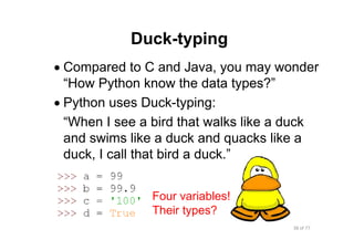 38 of 77Module 4 : Variables, Data types, and Operators
Duck-typing
• Compared to C and Java, you may wonder
“How Python know the data types?”
• Python uses Duck-typing:
“When I see a bird that walks like a duck
and swims like a duck and quacks like a
duck, I call that bird a duck.”
Four variables!
Their types?
 