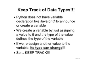 39 of 77Module 4 : Variables, Data types, and Operators
Keep Track of Data Types!!!
• Python does not have variable
declaration like Java or C to announce
or create a variable
• We create a variable by just assigning
a value to it and the type of the value
defines the type of the variable
• If we re-assign another value to the
variable, its type can change!!!
• So… KEEP TRACK!!!
 
