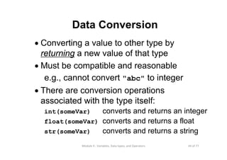 44 of 77Module 4 : Variables, Data types, and Operators
Data Conversion
• Converting a value to other type by
returning a new value of that type
• Must be compatible and reasonable
e.g., cannot convert "abc" to integer
• There are conversion operations
associated with the type itself:
int(someVar) converts and returns an integer
float(someVar) converts and returns a float
str(someVar) converts and returns a string
 