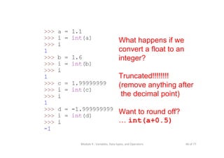 46 of 77Module 4 : Variables, Data types, and Operators
What happens if we
convert a float to an
integer?
Truncated!!!!!!!!
(remove anything after
the decimal point)
Want to round off?
… int(a+0.5)
 