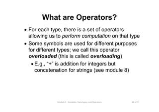 48 of 77Module 4 : Variables, Data types, and Operators
What are Operators?
• For each type, there is a set of operators
allowing us to perform computation on that type
• Some symbols are used for different purposes
for different types; we call this operator
overloaded (this is called overloading)
• E.g., “+” is addition for integers but
concatenation for strings (see module 8)
 