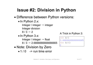 53 of 77Module 4 : Variables, Data types, and Operators
Issue #2: Division in Python
• Difference between Python versions:
• In Python 2.x:
Integer / integer → integer
Integer division
8 / 3 → 2
• In Python 3.x:
Integer / integer → float
8 / 3 → 2.6666666666666665
• Note: Division by Zero
• 1 / 0 -> run time error
A Trick in Python 3:
 