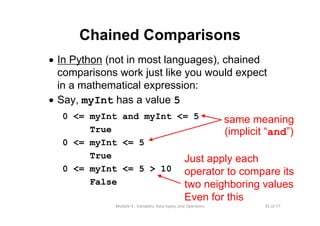 61 of 77Module 4 : Variables, Data types, and Operators
• In Python (not in most languages), chained
comparisons work just like you would expect
in a mathematical expression:
• Say, myInt has a value 5
0 <= myInt and myInt <= 5
True
0 <= myInt <= 5
True
0 <= myInt <= 5 > 10
False
Chained Comparisons
Just apply each
operator to compare its
two neighboring values
Even for this
same meaning
(implicit “and”)
 