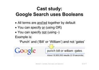 63 of 77Module 4 : Variables, Data types, and Operators
Cast study:
Google Search uses Booleans
• All terms are and’ed together by default
• You can specify or (using OR)
• You can specify not (using -)
Example is:
‘Punch’ and (‘Bill’ or ‘William’) and not ‘gates’
 