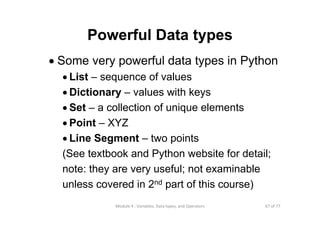 67 of 77Module 4 : Variables, Data types, and Operators
Powerful Data types
• Some very powerful data types in Python
• List – sequence of values
• Dictionary – values with keys
• Set – a collection of unique elements
• Point – XYZ
• Line Segment – two points
(See textbook and Python website for detail;
note: they are very useful; not examinable
unless covered in 2nd part of this course)
 