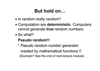 71 of 77Module 4 : Variables, Data types, and Operators
But hold on…
• Is random really random?
• Computation are deterministic. Computers
cannot generate true random numbers.
• So what?
Pseudo random!!!
* Pseudo random number generator
created by mathematical functions !!
(Example? See the end of next lecture module)
 