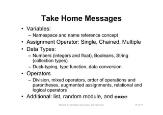 76 of 77Module 4 : Variables, Data types, and Operators
Take Home Messages
• Variables:
– Namespace and name reference concept
• Assignment Operator: Single, Chained, Multiple
• Data Types:
– Numbers (integers and float), Booleans, String
(collection types)
– Duck-typing, type function, data conversion
• Operators
– Division, mixed operators, order of operations and
parentheses, augmented assignments, relational and
logical operators
• Additional: list, random module, and exec
 
