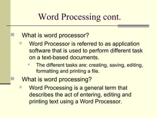 Word Processing cont.
 What is word processor?
 Word Processor is referred to as application
software that is used to perform different task
on a text-based documents.
 The different tasks are: creating, saving, editing,
formatting and printing a file.
 What is word processing?
 Word Processing is a general term that
describes the act of entering, editing and
printing text using a Word Processor.
 